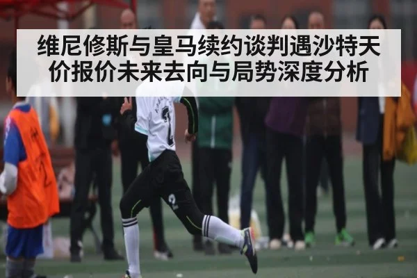维尼修斯与皇马续约谈判遇沙特天价报价未来去向与局势深度分析