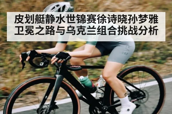 皮划艇静水世锦赛徐诗晓孙梦雅卫冕之路与乌克兰组合挑战分析 | kaiyun