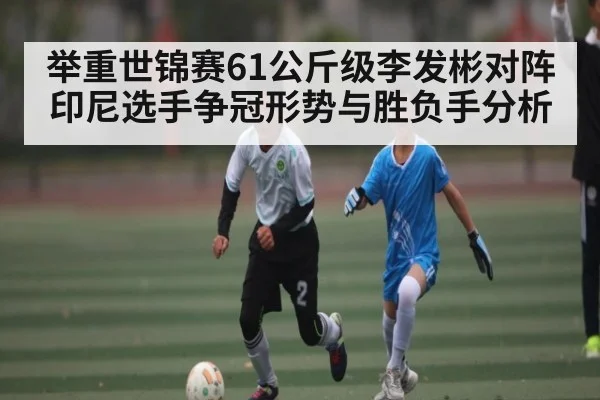举重世锦赛61公斤级李发彬对阵印尼选手争冠形势与胜负手分析 | kaiyun